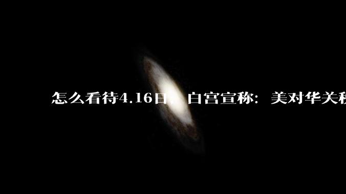 怎么看待4.16日，白宫宣称：美对华关税加到245%?